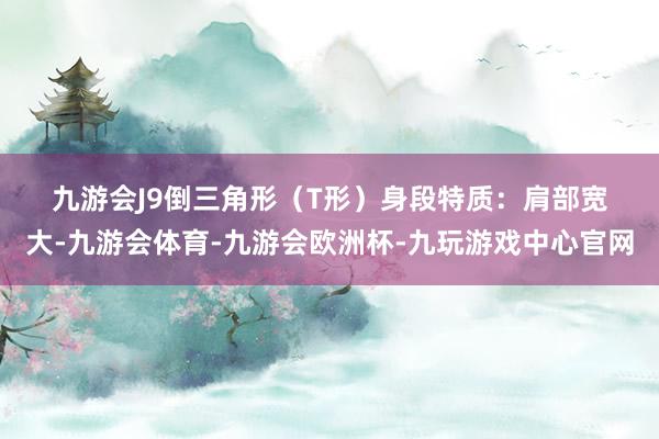 九游会J9　　倒三角形（T形）身段　　特质：肩部宽大-九游会体育-九游会欧洲杯-九玩游戏中心官网