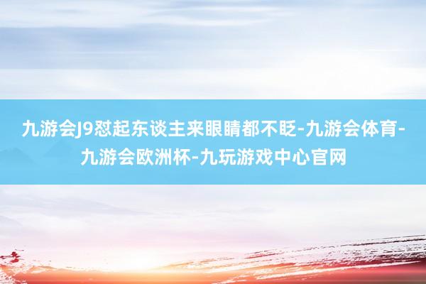 九游会J9怼起东谈主来眼睛都不眨-九游会体育-九游会欧洲杯-九玩游戏中心官网