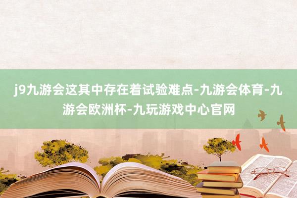j9九游会这其中存在着试验难点-九游会体育-九游会欧洲杯-九玩游戏中心官网