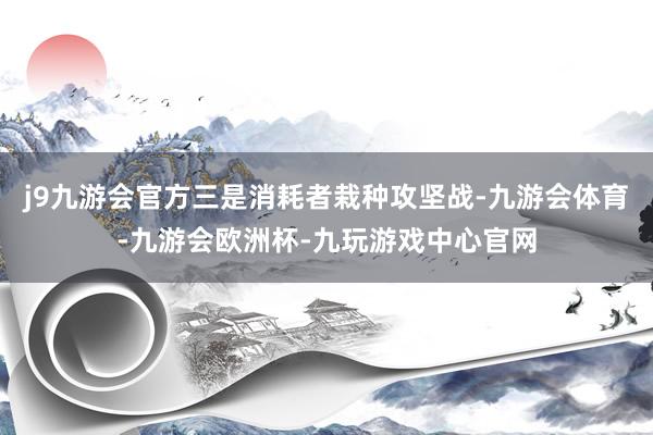 j9九游会官方三是消耗者栽种攻坚战-九游会体育-九游会欧洲杯-九玩游戏中心官网