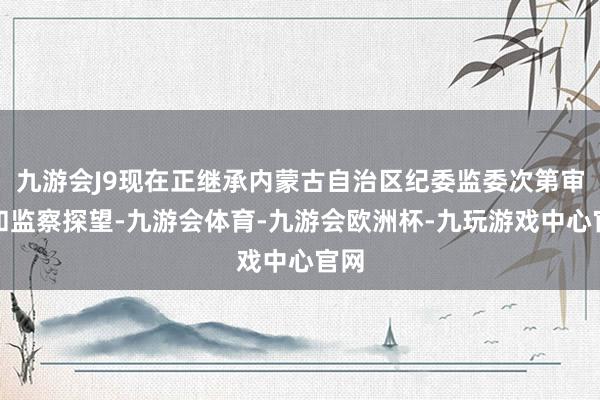 九游会J9现在正继承内蒙古自治区纪委监委次第审查和监察探望-九游会体育-九游会欧洲杯-九玩游戏中心官网