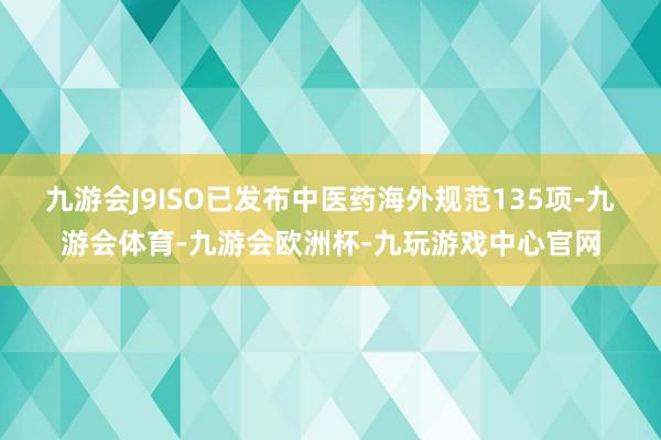 九游会J9ISO已发布中医药海外规范135项-九游会体育-九游会欧洲杯-九玩游戏中心官网