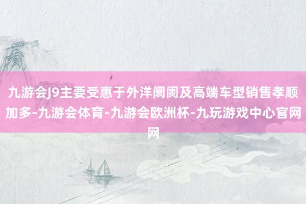 九游会J9主要受惠于外洋阛阓及高端车型销售孝顺加多-九游会体育-九游会欧洲杯-九玩游戏中心官网