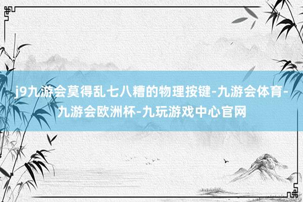 j9九游会莫得乱七八糟的物理按键-九游会体育-九游会欧洲杯-九玩游戏中心官网