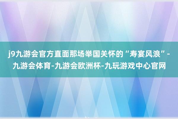 j9九游会官方直面那场举国关怀的“寿宴风浪”-九游会体育-九游会欧洲杯-九玩游戏中心官网