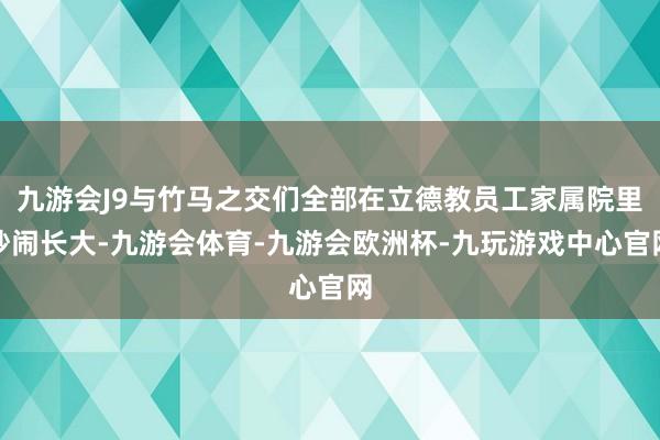 九游会J9与竹马之交们全部在立德教员工家属院里吵闹长大-九游会体育-九游会欧洲杯-九玩游戏中心官网