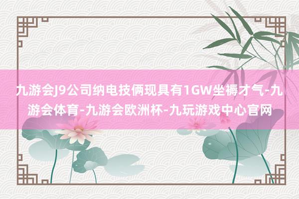 九游会J9公司纳电技俩现具有1GW坐褥才气-九游会体育-九游会欧洲杯-九玩游戏中心官网