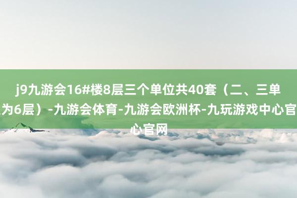 j9九游会16#楼8层三个单位共40套（二、三单位为6层）-九游会体育-九游会欧洲杯-九玩游戏中心官网
