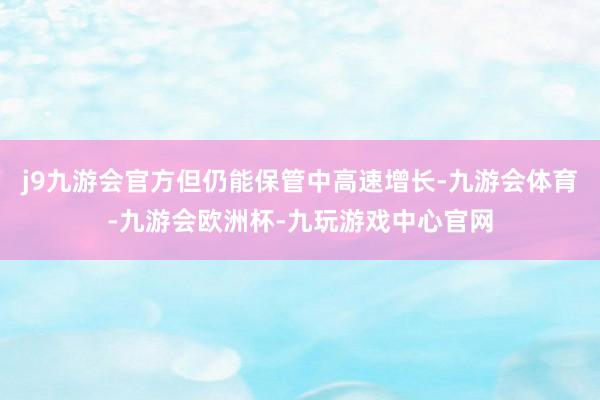 j9九游会官方但仍能保管中高速增长-九游会体育-九游会欧洲杯-九玩游戏中心官网