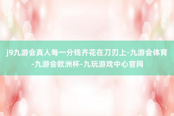 j9九游会真人每一分钱齐花在刀刃上-九游会体育-九游会欧洲杯-九玩游戏中心官网