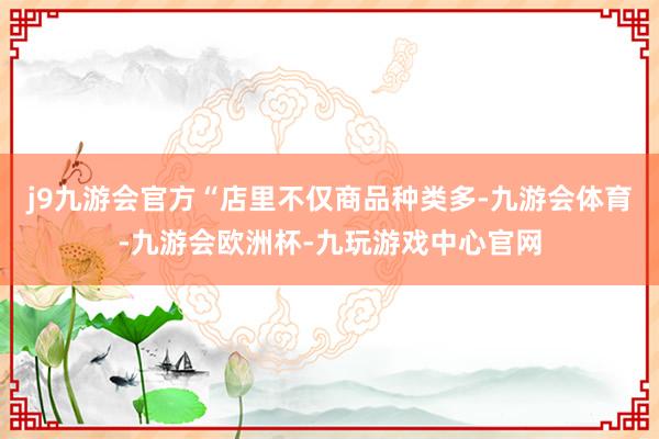 j9九游会官方“店里不仅商品种类多-九游会体育-九游会欧洲杯-九玩游戏中心官网