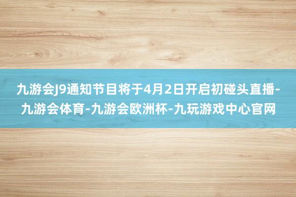 九游会J9通知节目将于4月2日开启初碰头直播-九游会体育-九游会欧洲杯-九玩游戏中心官网