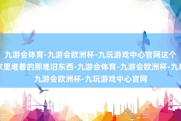 九游会体育-九游会欧洲杯-九玩游戏中心官网这个东谈主就像你家里堆着的那堆旧东西-九游会体育-九游会欧洲杯-九玩游戏中心官网