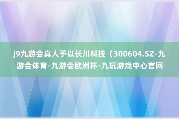 j9九游会真人予以长川科技（300604.SZ-九游会体育-九游会欧洲杯-九玩游戏中心官网