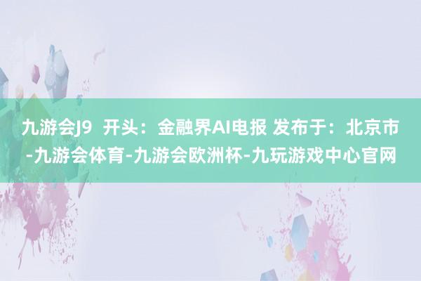 九游会J9  开头：金融界AI电报 发布于：北京市-九游会体育-九游会欧洲杯-九玩游戏中心官网