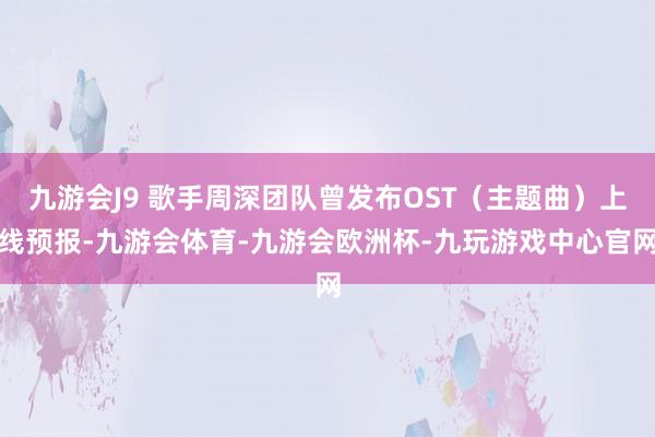 九游会J9 歌手周深团队曾发布OST（主题曲）上线预报-九游会体育-九游会欧洲杯-九玩游戏中心官网