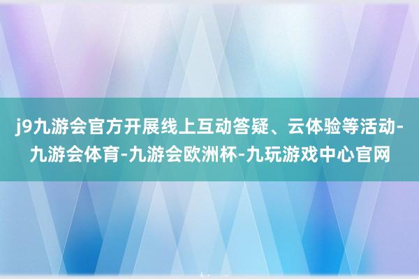 j9九游会官方开展线上互动答疑、云体验等活动-九游会体育-九游会欧洲杯-九玩游戏中心官网