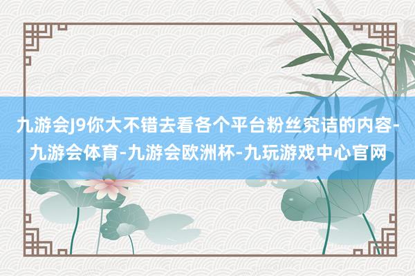 九游会J9你大不错去看各个平台粉丝究诘的内容-九游会体育-九游会欧洲杯-九玩游戏中心官网