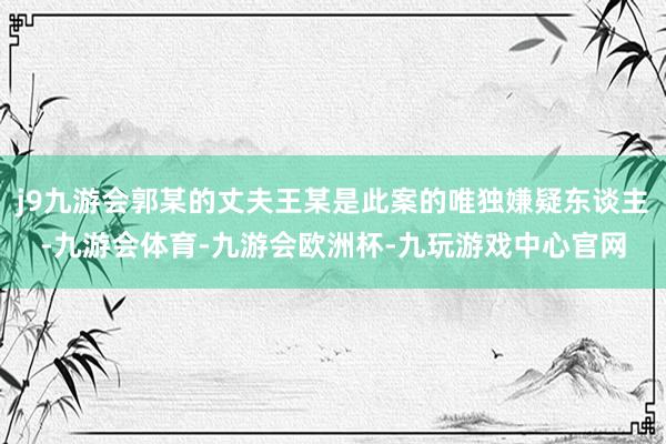 j9九游会郭某的丈夫王某是此案的唯独嫌疑东谈主-九游会体育-九游会欧洲杯-九玩游戏中心官网