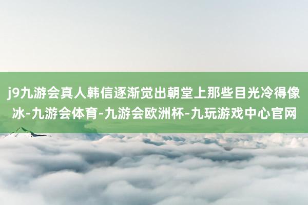j9九游会真人韩信逐渐觉出朝堂上那些目光冷得像冰-九游会体育-九游会欧洲杯-九玩游戏中心官网