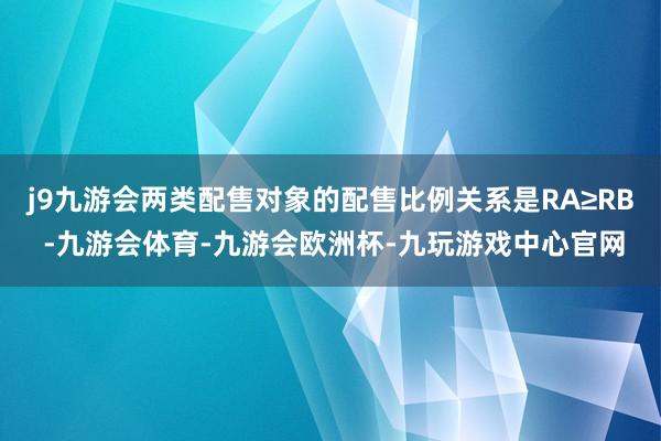 j9九游会两类配售对象的配售比例关系是RA≥RB -九游会体育-九游会欧洲杯-九玩游戏中心官网
