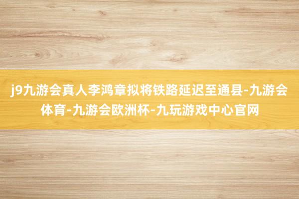 j9九游会真人李鸿章拟将铁路延迟至通县-九游会体育-九游会欧洲杯-九玩游戏中心官网