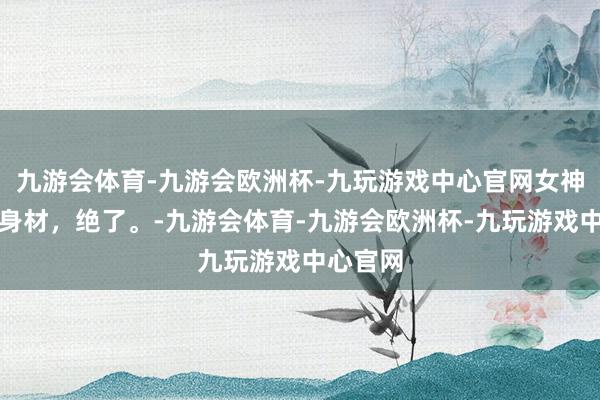 九游会体育-九游会欧洲杯-九玩游戏中心官网女神张俪这身材，绝了。-九游会体育-九游会欧洲杯-九玩游戏中心官网