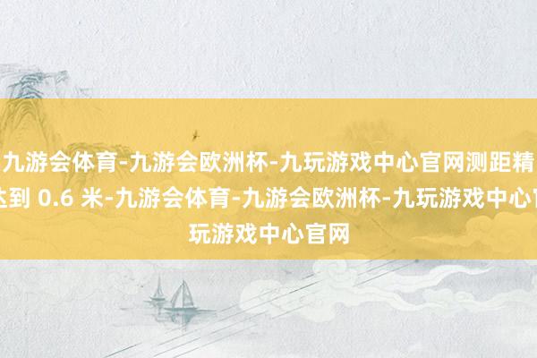 九游会体育-九游会欧洲杯-九玩游戏中心官网测距精度达到 0.6 米-九游会体育-九游会欧洲杯-九玩游戏中心官网