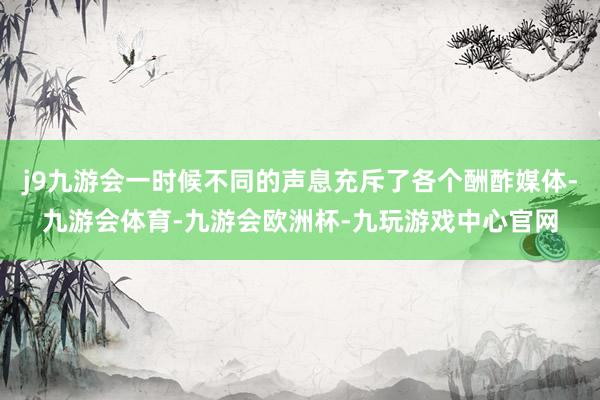 j9九游会一时候不同的声息充斥了各个酬酢媒体-九游会体育-九游会欧洲杯-九玩游戏中心官网