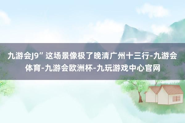 九游会J9”这场景像极了晚清广州十三行-九游会体育-九游会欧洲杯-九玩游戏中心官网