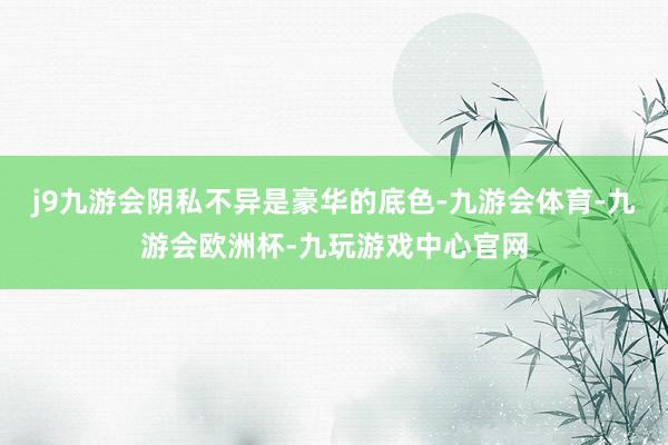 j9九游会阴私不异是豪华的底色-九游会体育-九游会欧洲杯-九玩游戏中心官网