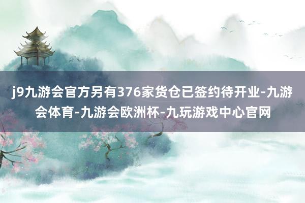j9九游会官方另有376家货仓已签约待开业-九游会体育-九游会欧洲杯-九玩游戏中心官网