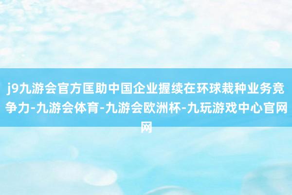j9九游会官方匡助中国企业握续在环球栽种业务竞争力-九游会体育-九游会欧洲杯-九玩游戏中心官网