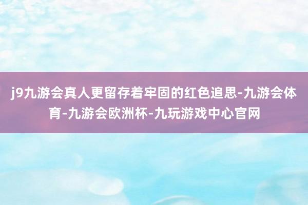 j9九游会真人更留存着牢固的红色追思-九游会体育-九游会欧洲杯-九玩游戏中心官网