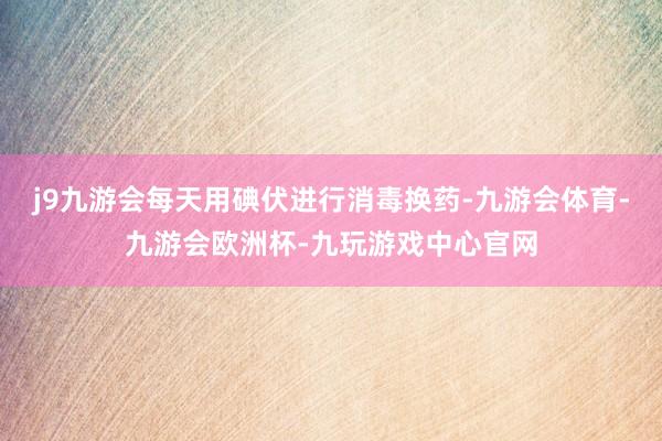 j9九游会每天用碘伏进行消毒换药-九游会体育-九游会欧洲杯-九玩游戏中心官网