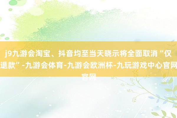 j9九游会淘宝、抖音均至当天晓示将全面取消“仅退款”-九游会体育-九游会欧洲杯-九玩游戏中心官网