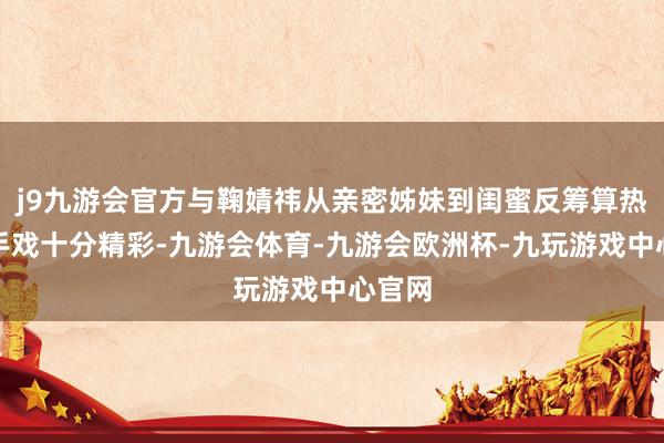 j9九游会官方与鞠婧祎从亲密姊妹到闺蜜反筹算热烈敌手戏十分精彩-九游会体育-九游会欧洲杯-九玩游戏中心官网