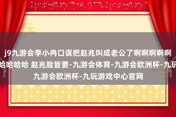 j9九游会李小冉口误把赵兆叫成老公了啊啊啊啊啊啊啊笑的我哈哈哈哈哈 赵兆脸皆要-九游会体育-九游会欧洲杯-九玩游戏中心官网