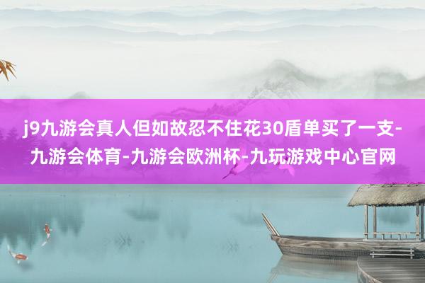 j9九游会真人但如故忍不住花30盾单买了一支-九游会体育-九游会欧洲杯-九玩游戏中心官网