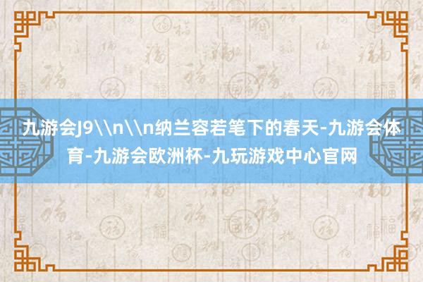 九游会J9\n\n纳兰容若笔下的春天-九游会体育-九游会欧洲杯-九玩游戏中心官网