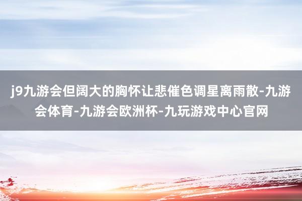 j9九游会但阔大的胸怀让悲催色调星离雨散-九游会体育-九游会欧洲杯-九玩游戏中心官网